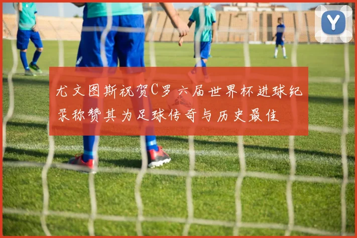 尤文图斯祝贺C罗六届世界杯进球纪录称赞其为足球传奇与历史最佳