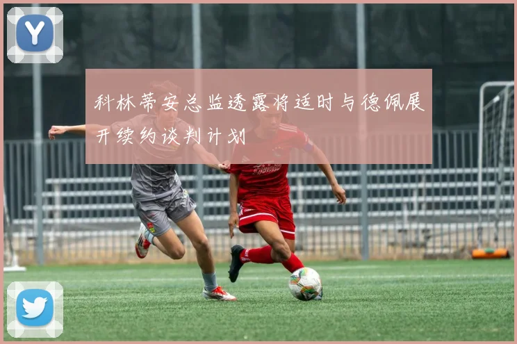 科林蒂安总监透露将适时与德佩展开续约谈判计划