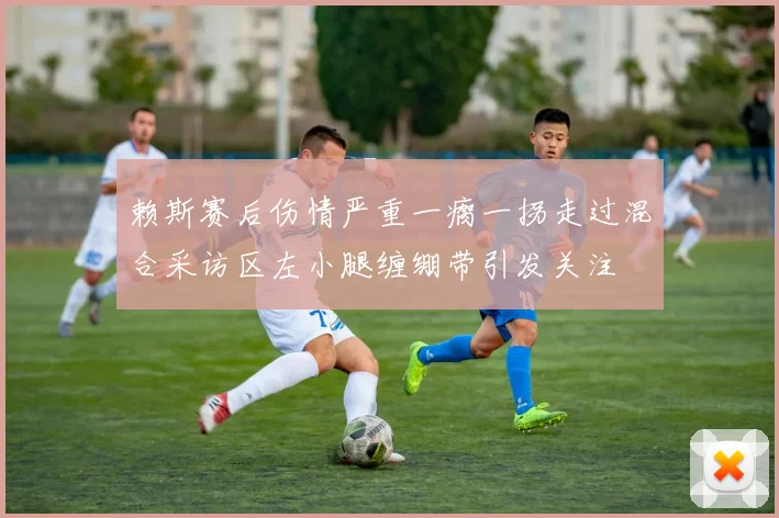 赖斯赛后伤情严重一瘸一拐走过混合采访区左小腿缠绷带引发关注