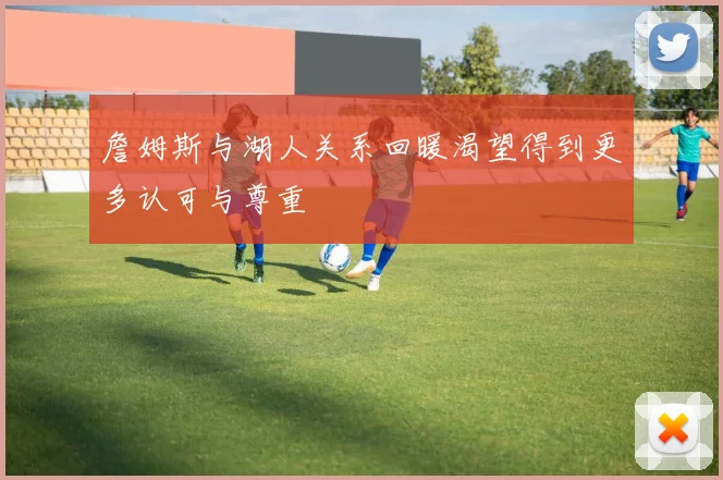 詹姆斯与湖人关系回暖渴望得到更多认可与尊重