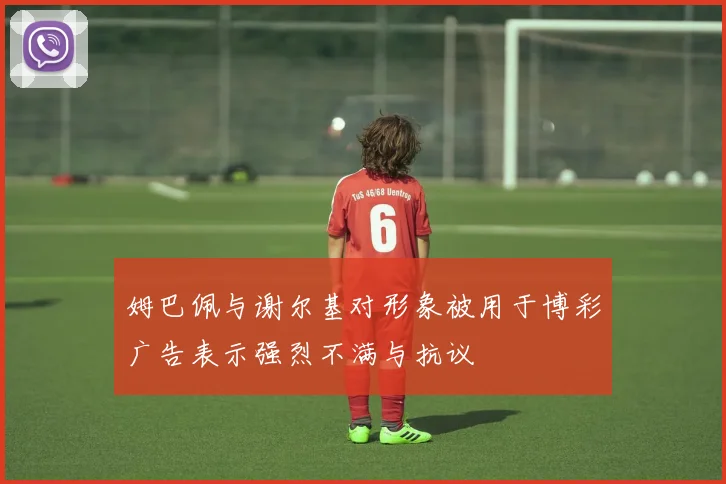 姆巴佩与谢尔基对形象被用于博彩广告表示强烈不满与抗议