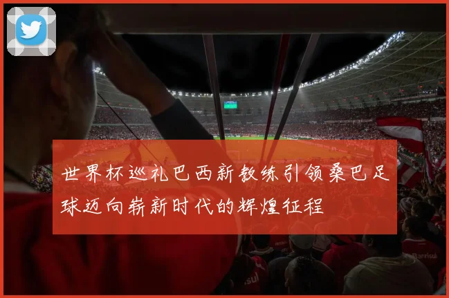 世界杯巡礼巴西新教练引领桑巴足球迈向崭新时代的辉煌征程