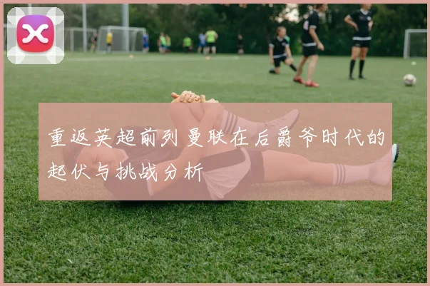 重返英超前列曼联在后爵爷时代的起伏与挑战分析