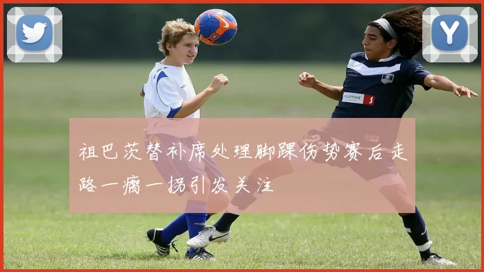 祖巴茨替补席处理脚踝伤势赛后走路一瘸一拐引发关注
