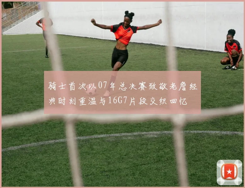 骑士首次以07年总决赛致敬老詹经典时刻重温与16G7片段交织回忆