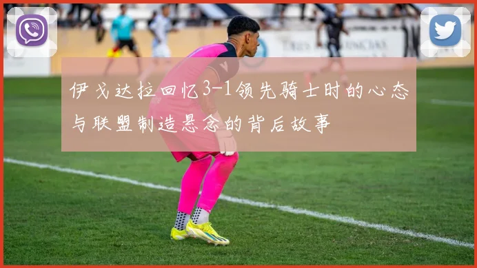 伊戈达拉回忆3-1领先骑士时的心态与联盟制造悬念的背后故事