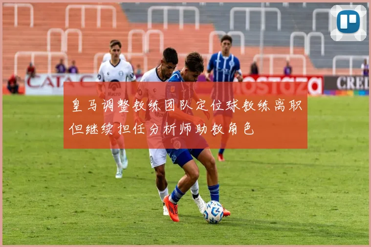 皇马调整教练团队定位球教练离职但继续担任分析师助教角色