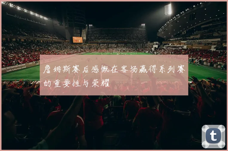 詹姆斯赛后感慨在客场赢得系列赛的重要性与荣耀