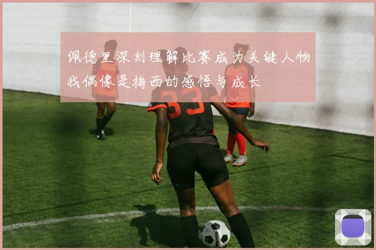 佩德里深刻理解比赛成为关键人物我偶像是梅西的感悟与成长