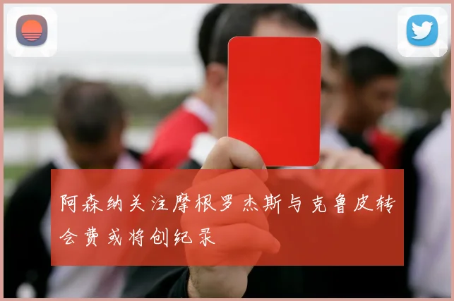阿森纳关注摩根罗杰斯与克鲁皮转会费或将创纪录