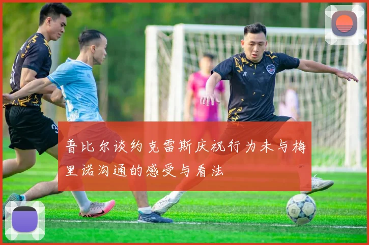 普比尔谈约克雷斯庆祝行为未与梅里诺沟通的感受与看法