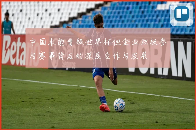 中国未能晋级世界杯但企业积极参与赛事背后的深度合作与发展