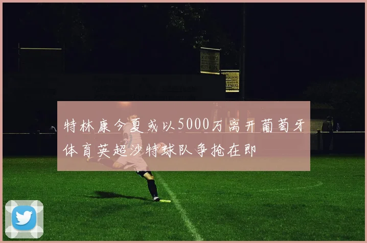 特林康今夏或以5000万离开葡萄牙体育英超沙特球队争抢在即