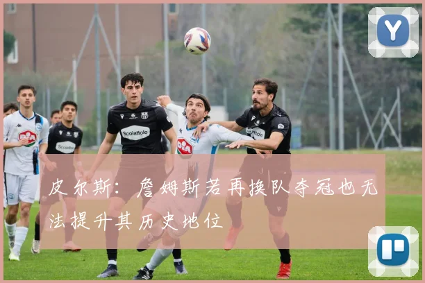 皮尔斯：詹姆斯若再换队夺冠也无法提升其历史地位