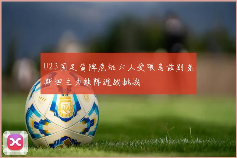 U23国足黄牌危机六人受限乌兹别克斯坦主力缺阵迎战挑战