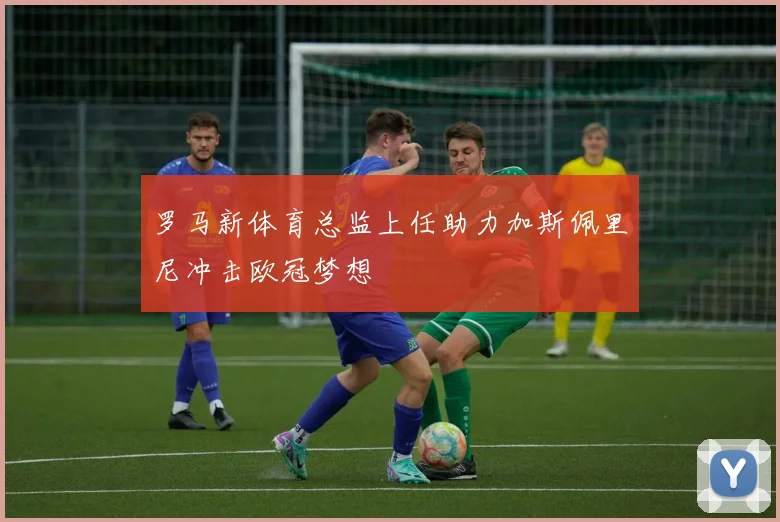 罗马新体育总监上任助力加斯佩里尼冲击欧冠梦想