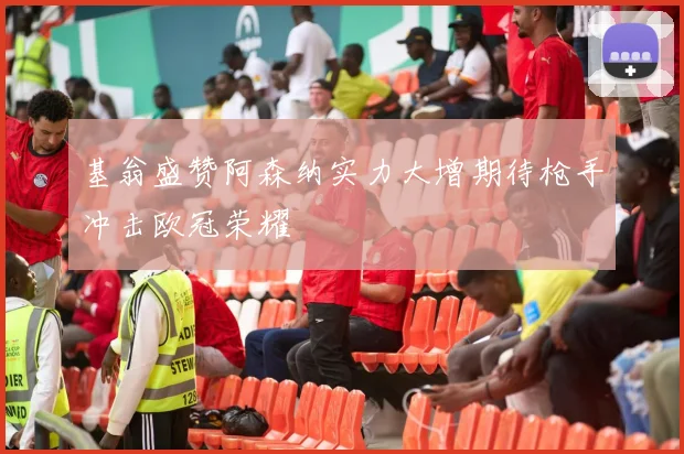 基翁盛赞阿森纳实力大增期待枪手冲击欧冠荣耀