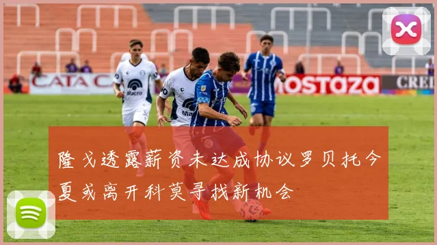 隆戈透露薪资未达成协议罗贝托今夏或离开科莫寻找新机会