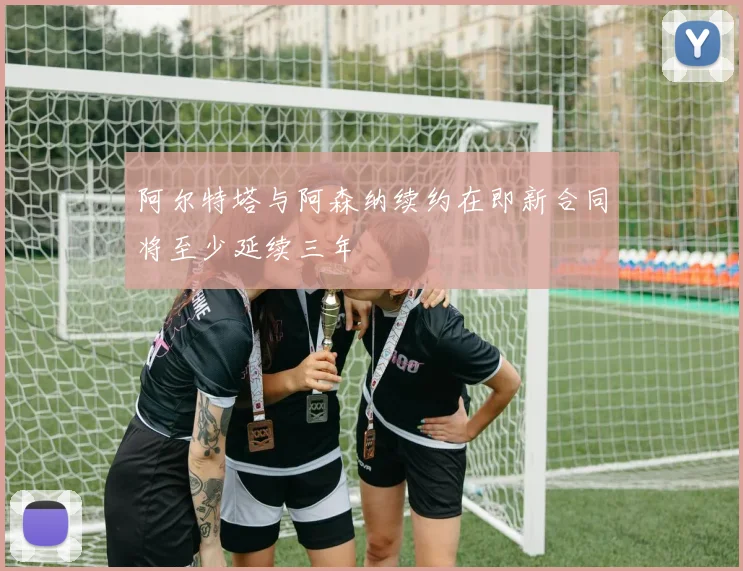 阿尔特塔与阿森纳续约在即新合同将至少延续三年