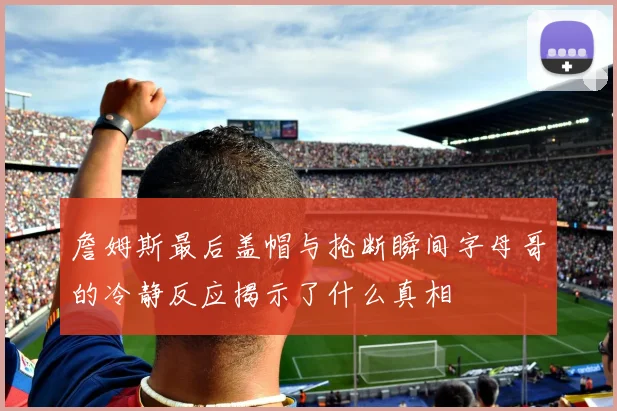 詹姆斯最后盖帽与抢断瞬间字母哥的冷静反应揭示了什么真相