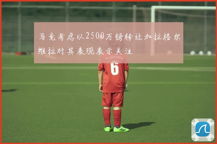 马竞考虑以2500万镑转让加拉格尔维拉对其表现表示关注