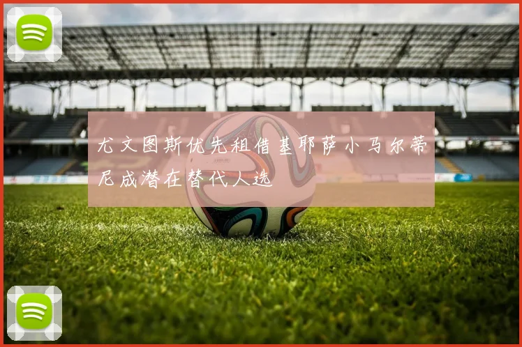 尤文图斯优先租借基耶萨小马尔蒂尼成潜在替代人选