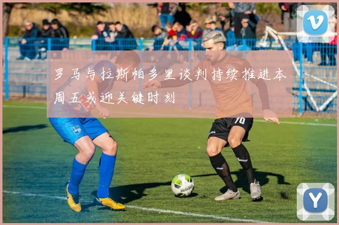罗马与拉斯帕多里谈判持续推进本周五或迎关键时刻