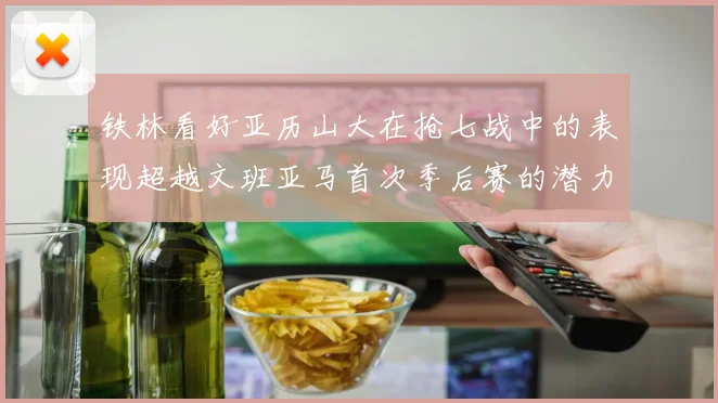 铁林看好亚历山大在抢七战中的表现超越文班亚马首次季后赛的潜力
