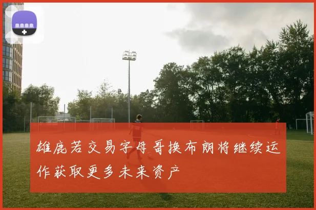 雄鹿若交易字母哥换布朗将继续运作获取更多未来资产