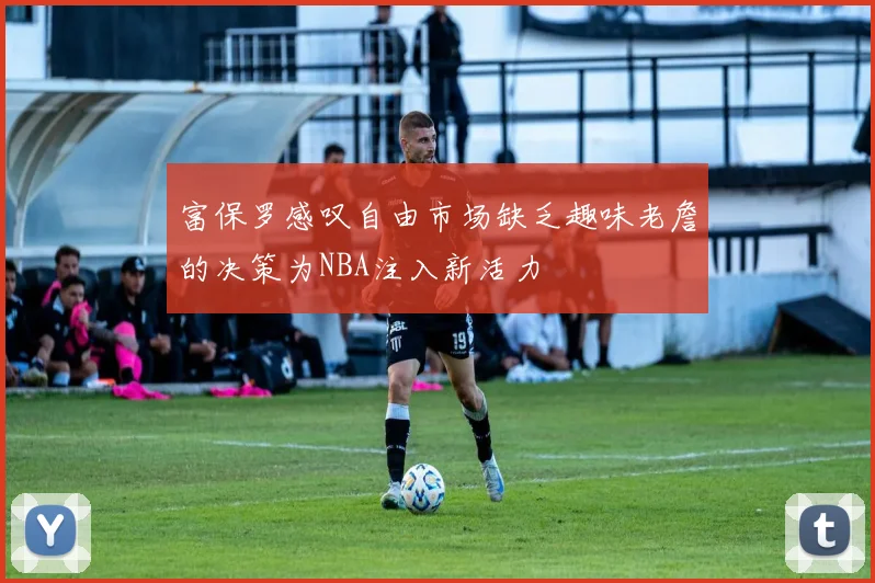 富保罗感叹自由市场缺乏趣味老詹的决策为NBA注入新活力