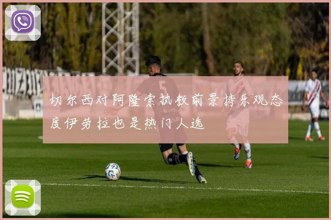 切尔西对阿隆索执教前景持乐观态度伊劳拉也是热门人选