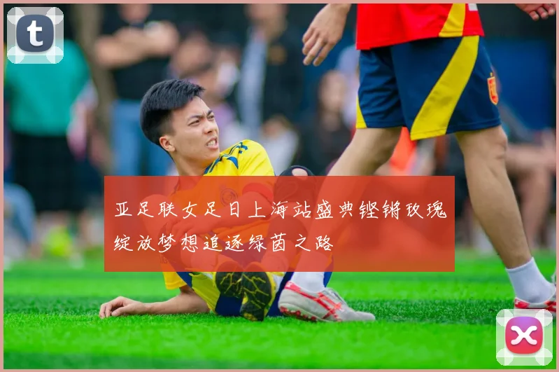 亚足联女足日上海站盛典铿锵玫瑰绽放梦想追逐绿茵之路
