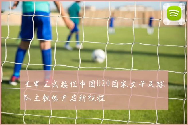 王军正式接任中国U20国家女子足球队主教练开启新征程